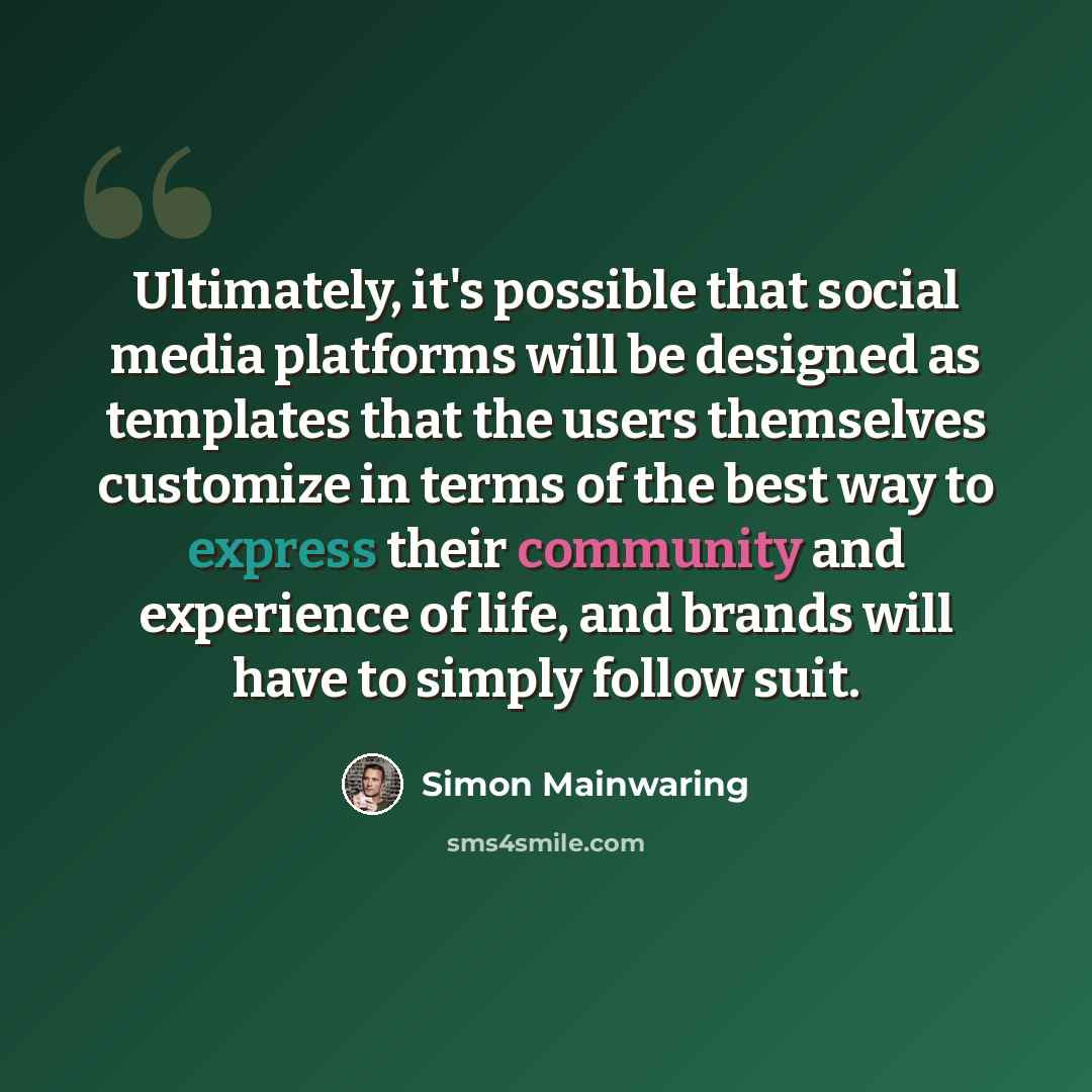 “Ultimately, it's possible that social media platforms will be designed as templates that the users themselves customize in terms of the best way to express their community and experience of life, and brands will have to simply follow suit.” quote by Simon Mainwaring