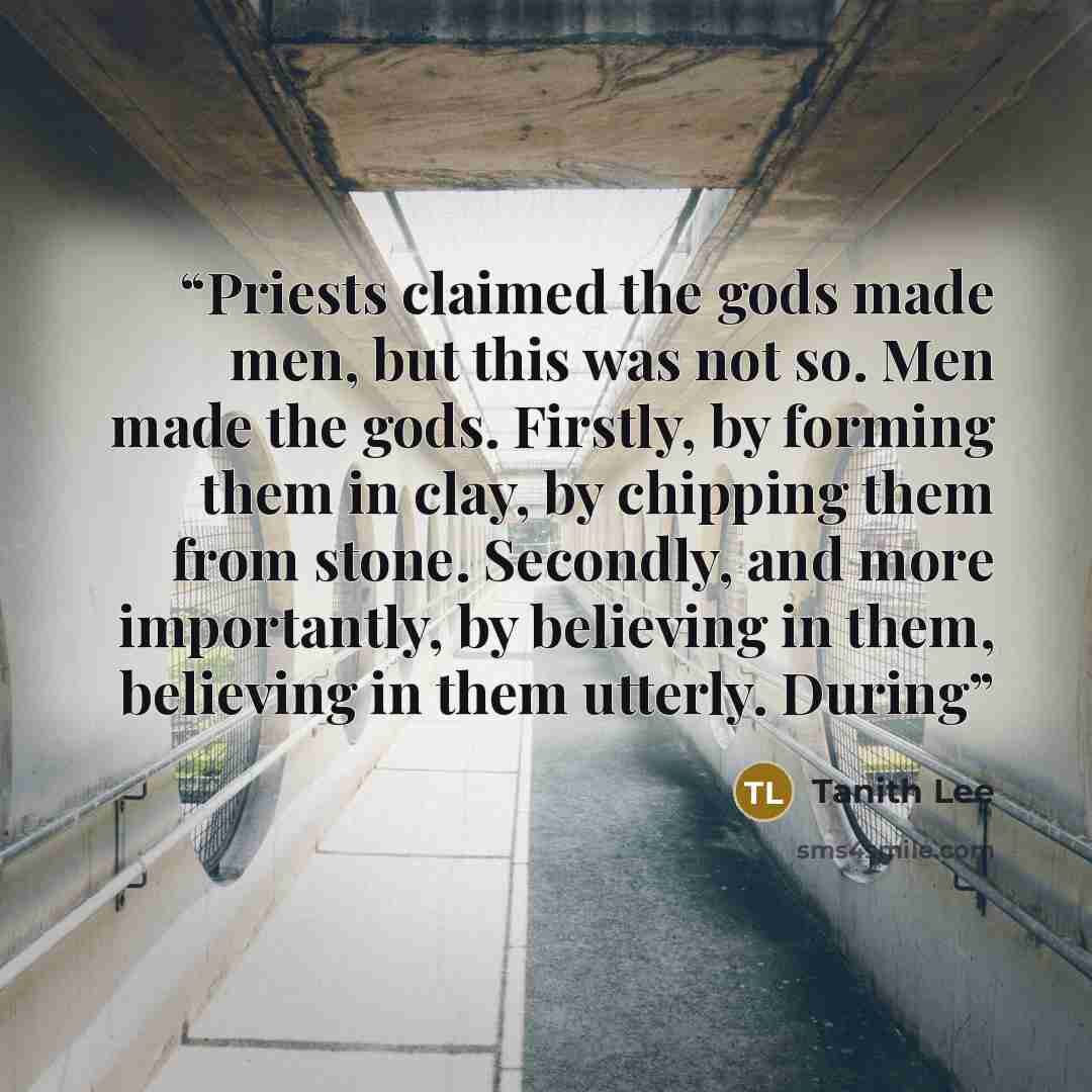 “Priests claimed the gods made men, but this was not so. Men made the gods. Firstly, by forming them in clay, by chipping them from stone. Secondly, and more importantly, by believing in them, believing in them utterly. During” quote by Tanith Lee