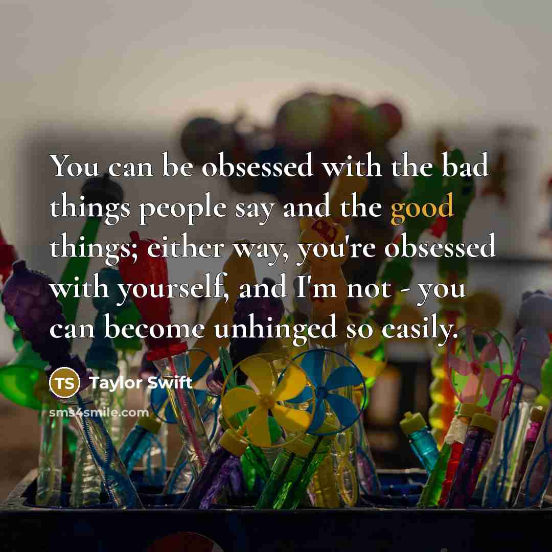 “You can be obsessed with the bad things people say and the good things; either way, you're obsessed with yourself, and I'm not - you can become unhinged so easily.” quote by Taylor Swift
