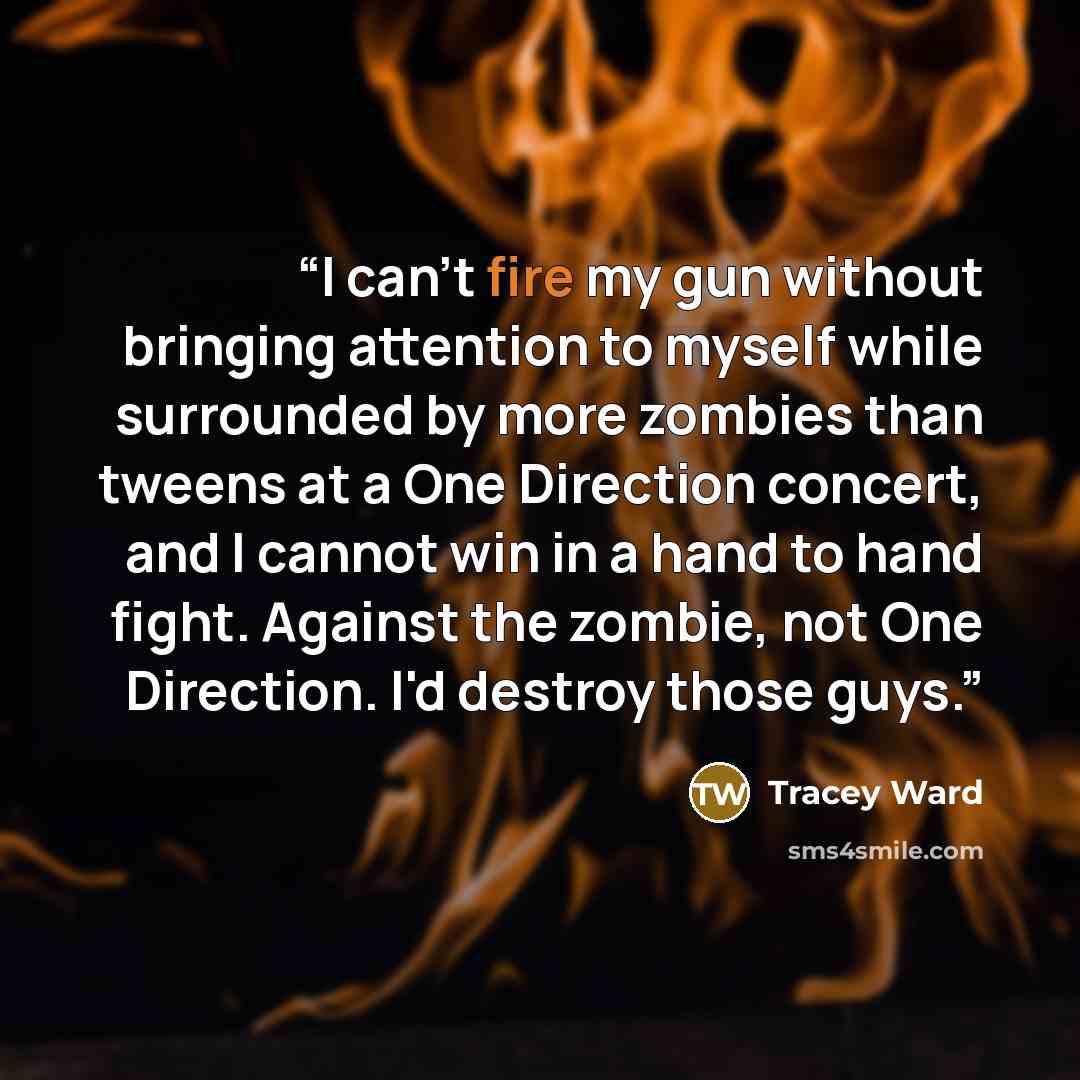 “I can't fire my gun without bringing attention to myself while surrounded by more zombies than tweens at a One Direction concert, and I cannot win in a hand to hand fight. Against the zombie, not One Direction. I'd destroy those guys.” quote by Tracey Ward