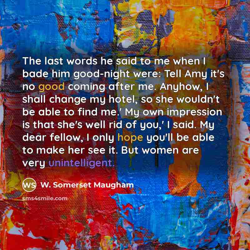“The last words he said to me when I bade him good-night were: Tell Amy it's no good coming after me. Anyhow, I shall change my hotel, so she wouldn't be able to find me.' My own impression is that she's well rid of you,' I said. My dear fellow, I only hope you'll be able to make her see it. But…” quote by W. Somerset Maugham