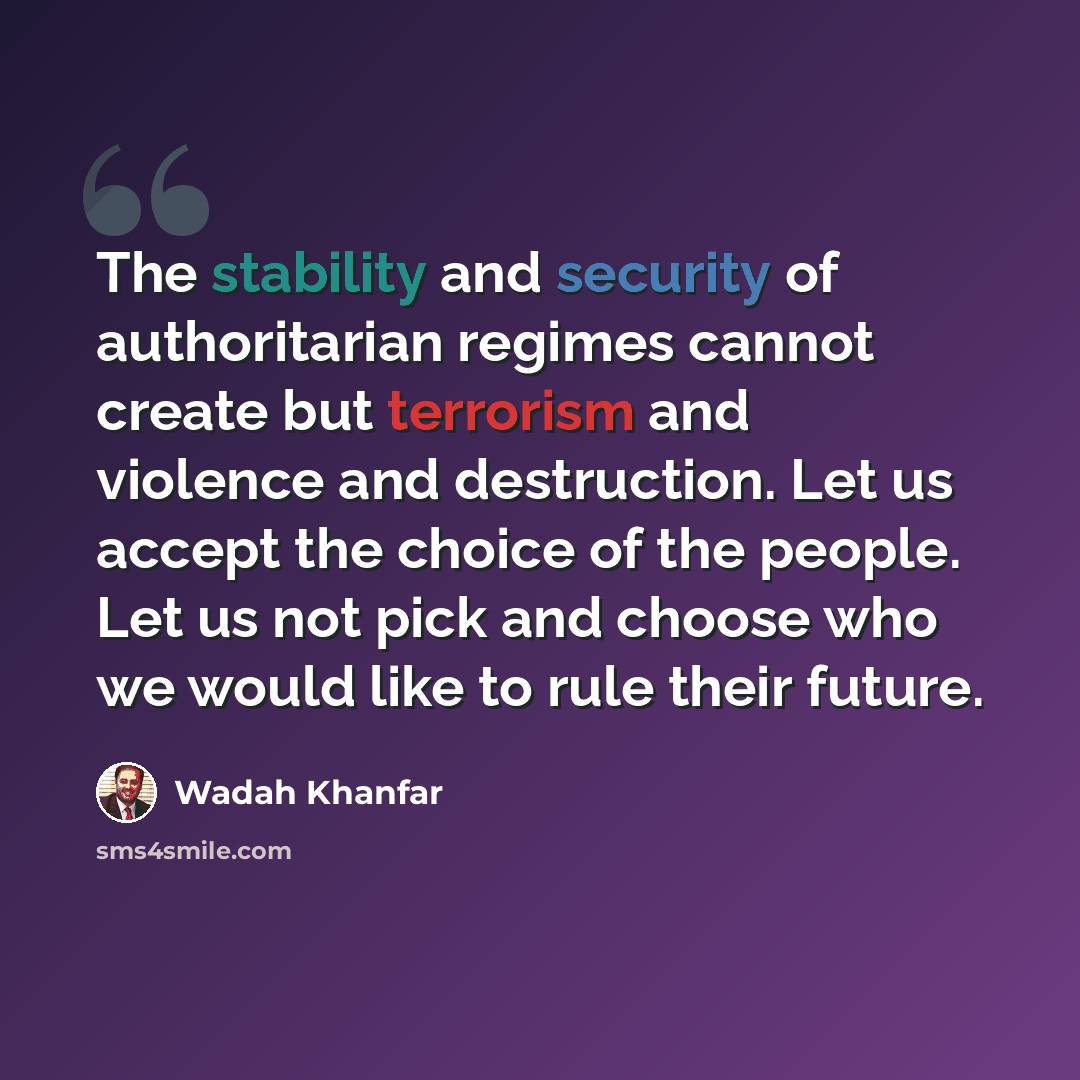 “The stability and security of authoritarian regimes cannot create but terrorism and violence and destruction. Let us accept the choice of the people. Let us not pick and choose who we would like to rule their future.” quote by Wadah Khanfar