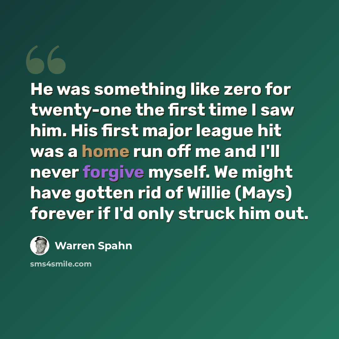 “He was something like zero for twenty-one the first time I saw him. His first major league hit was a home run off me and I'll never forgive myself. We might have gotten rid of Willie (Mays) forever if I'd only struck him out.” quote by Warren Spahn