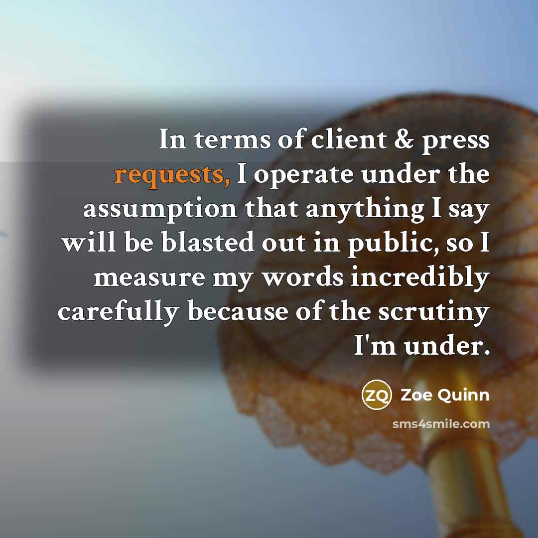 “In terms of client & press requests, I operate under the assumption that anything I say will be blasted out in public, so I measure my words incredibly carefully because of the scrutiny I'm under.” quote by Zoe Quinn