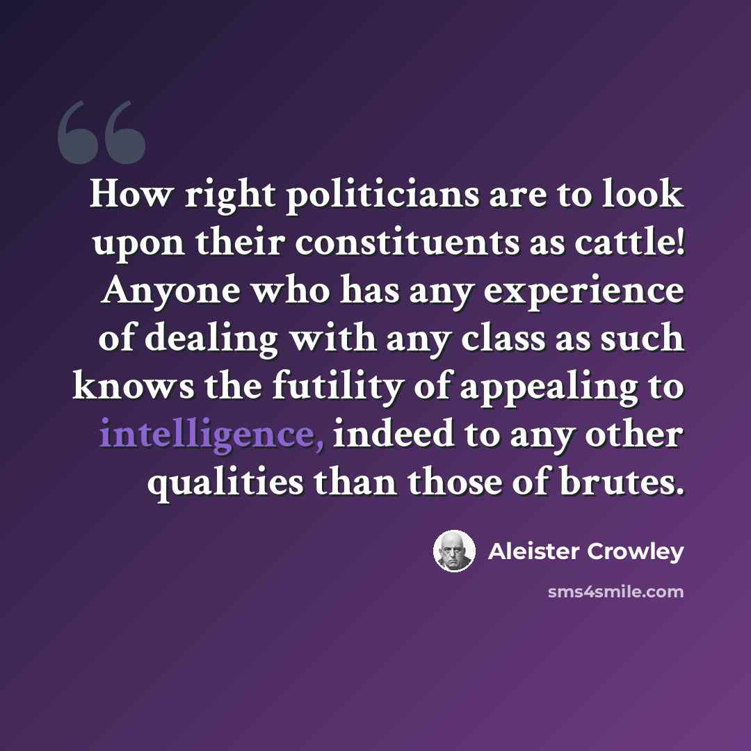 “How right politicians are to look upon their constituents as cattle! Anyone who has any experience of dealing with any class as such knows the futility of appealing to intelligence, indeed to any other qualities than those of brutes.” quote by Aleister Crowley
