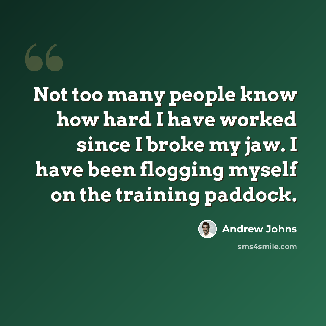 “Not too many people know how hard I have worked since I broke my jaw. I have been flogging myself on the training paddock.” quote by Andrew Johns