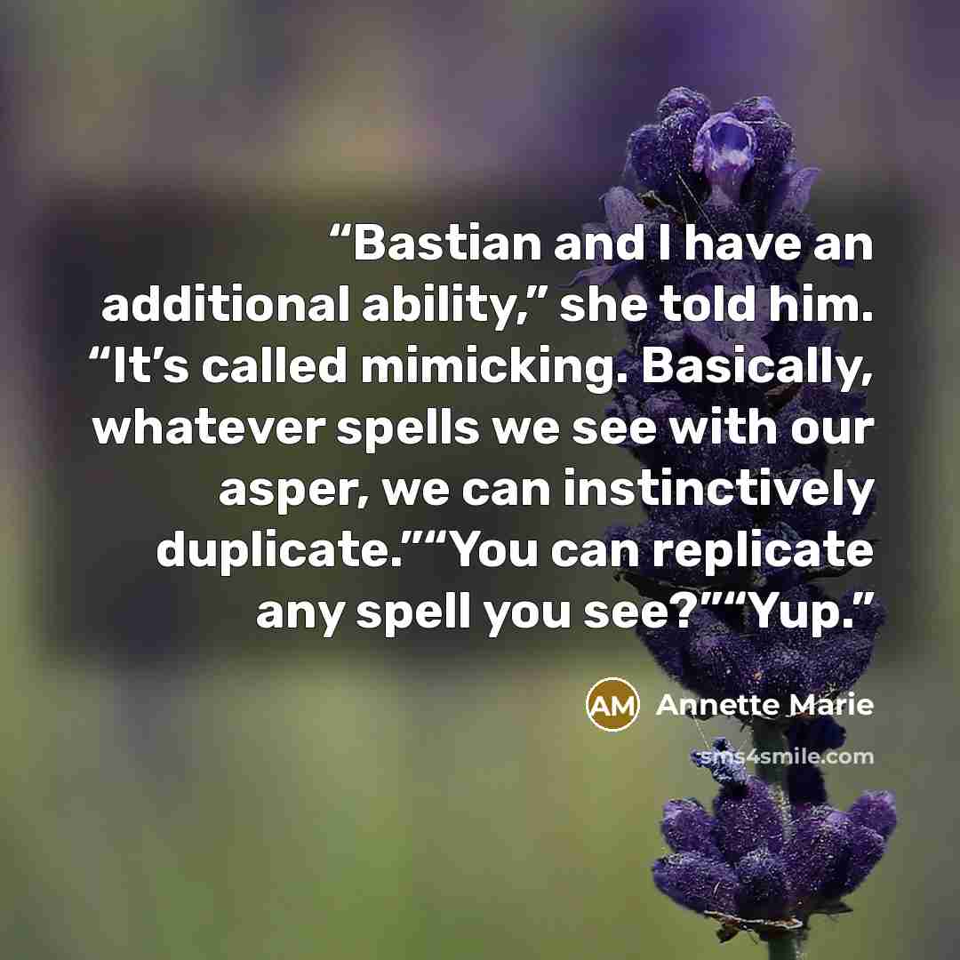 “Bastian and I have an additional ability,” she told him. “It’s called mimicking. Basically, whatever spells we see with our asper, we can instinctively duplicate.”“You can replicate any spell you see?”“Yup.” quote by Annette Marie