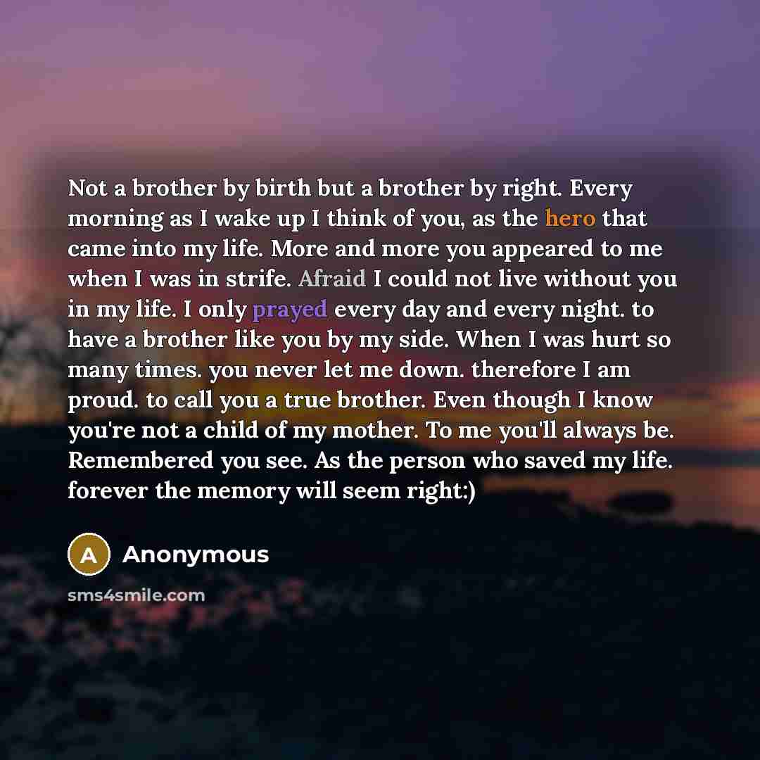 “Not a brother by birth but a brother by right. Every morning as I wake up I think of you, as the hero that came into my life. More and more you appeared to me when I was in strife. Afraid I could not live without you in my life. I only prayed every day and every night. to have a brother like you…” quote by Anonymous