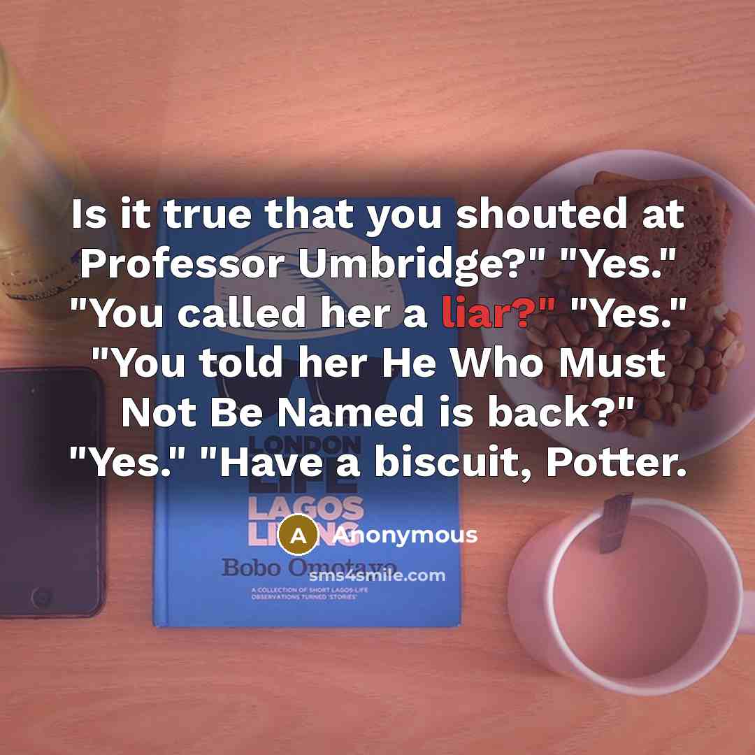 “Is it true that you shouted at Professor Umbridge?" "Yes." "You called her a liar?" "Yes." "You told her He Who Must Not Be Named is back?" "Yes." "Have a biscuit, Potter.” quote by Anonymous