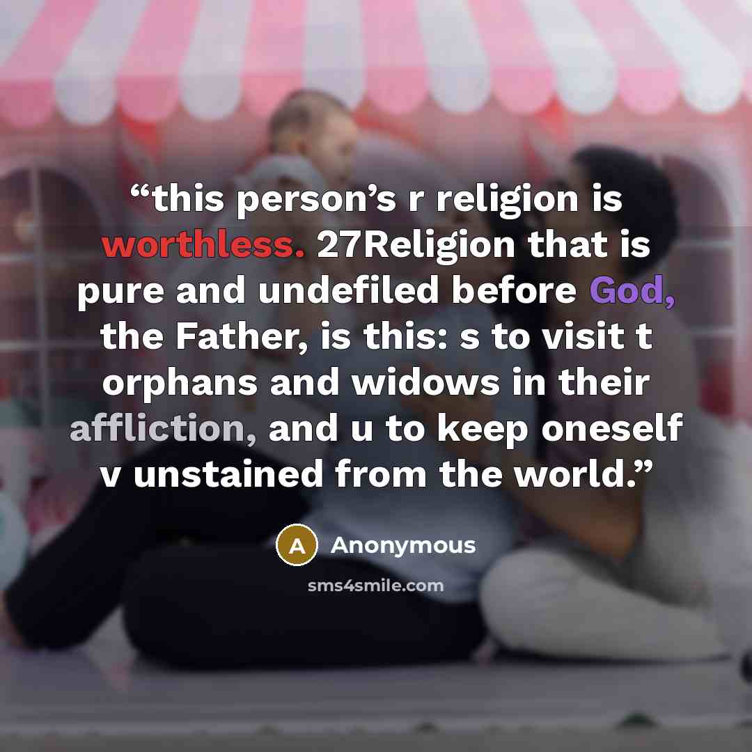 “this person’s r religion is worthless. 27Religion that is pure and undefiled before God, the Father, is this: s to visit t orphans and widows in their affliction, and u to keep oneself v unstained from the world.” quote by Anonymous