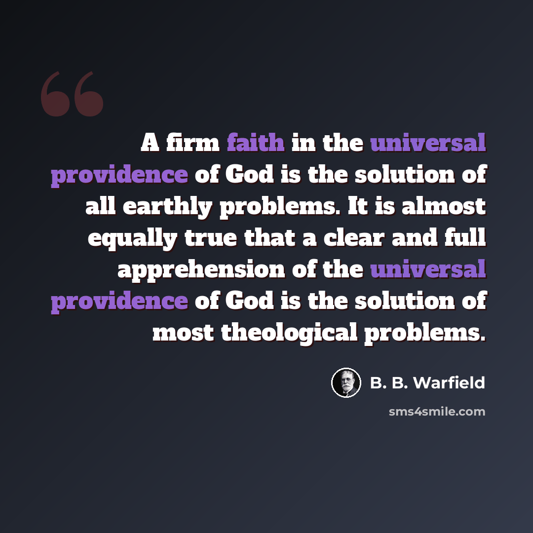 “A firm faith in the universal providence of God is the solution of all earthly problems. It is almost equally true that a clear and full apprehension of the universal providence of God is the solution of most theological problems.” quote by B. B. Warfield
