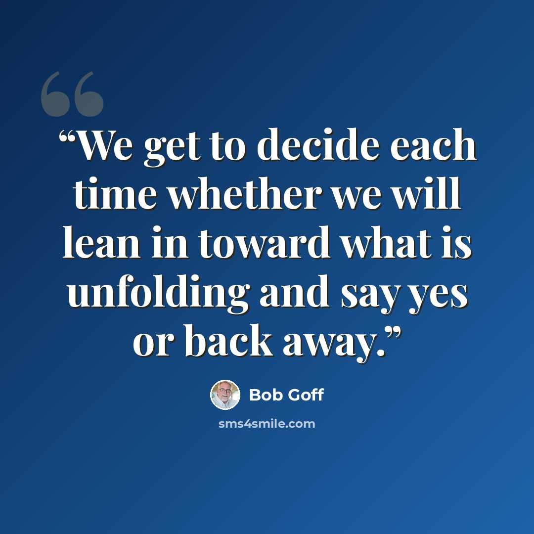 “We get to decide each time whether we will lean in toward what is unfolding and say yes or back away.” quote by Bob Goff