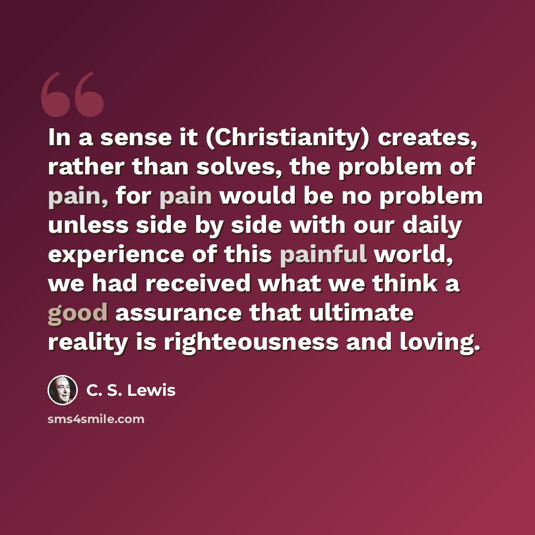 “In a sense it (Christianity) creates, rather than solves, the problem of pain, for pain would be no problem unless side by side with our daily experience of this painful world, we had received what we think a good assurance that ultimate reality is righteousness and loving.” quote by C. S. Lewis