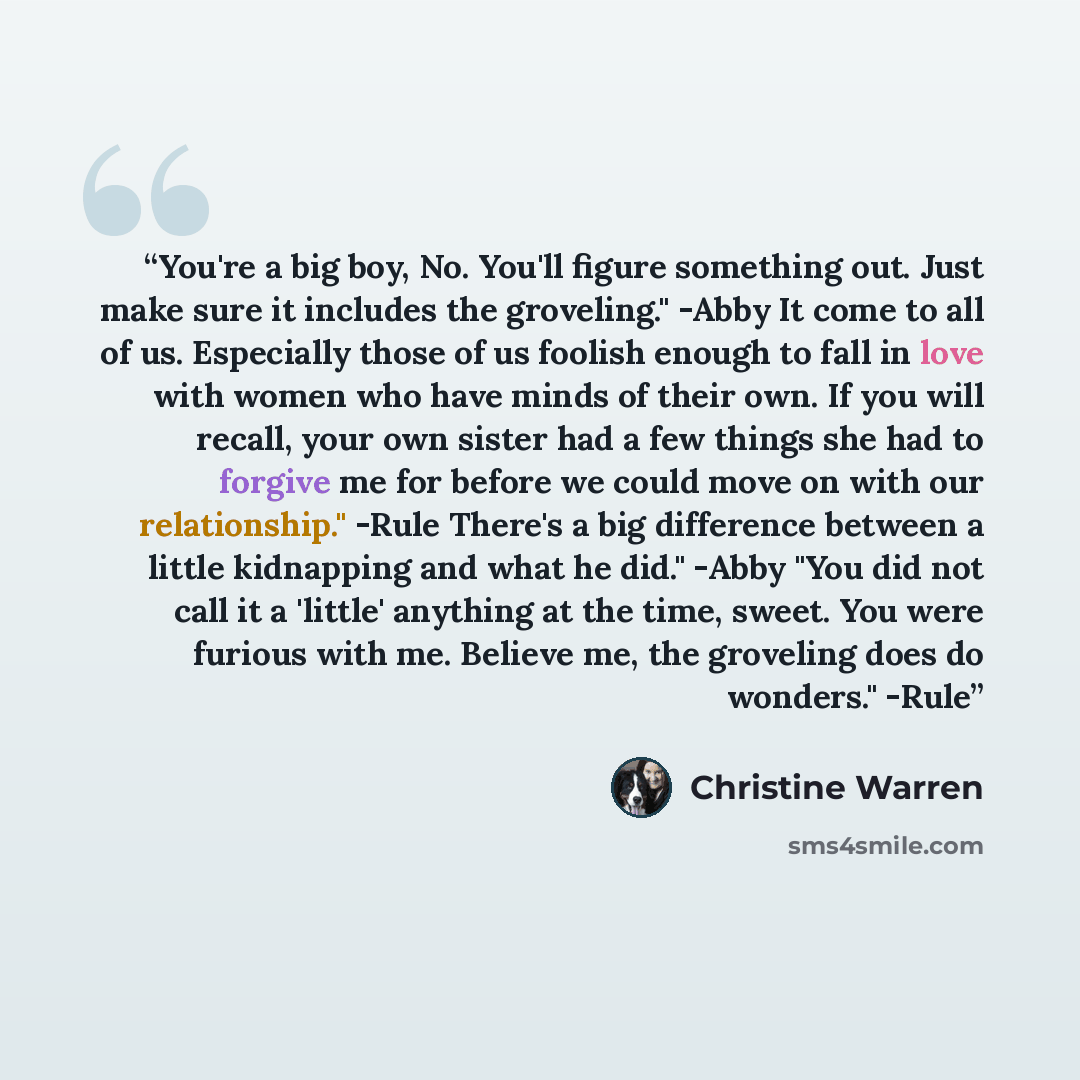 “You're a big boy, No. You'll figure something out. Just make sure it includes the groveling." -Abby It come to all of us. Especially those of us foolish enough to fall in love with women who have minds of their own. If you will recall, your own sister had a few things she had to forgive me for…” quote by Christine Warren