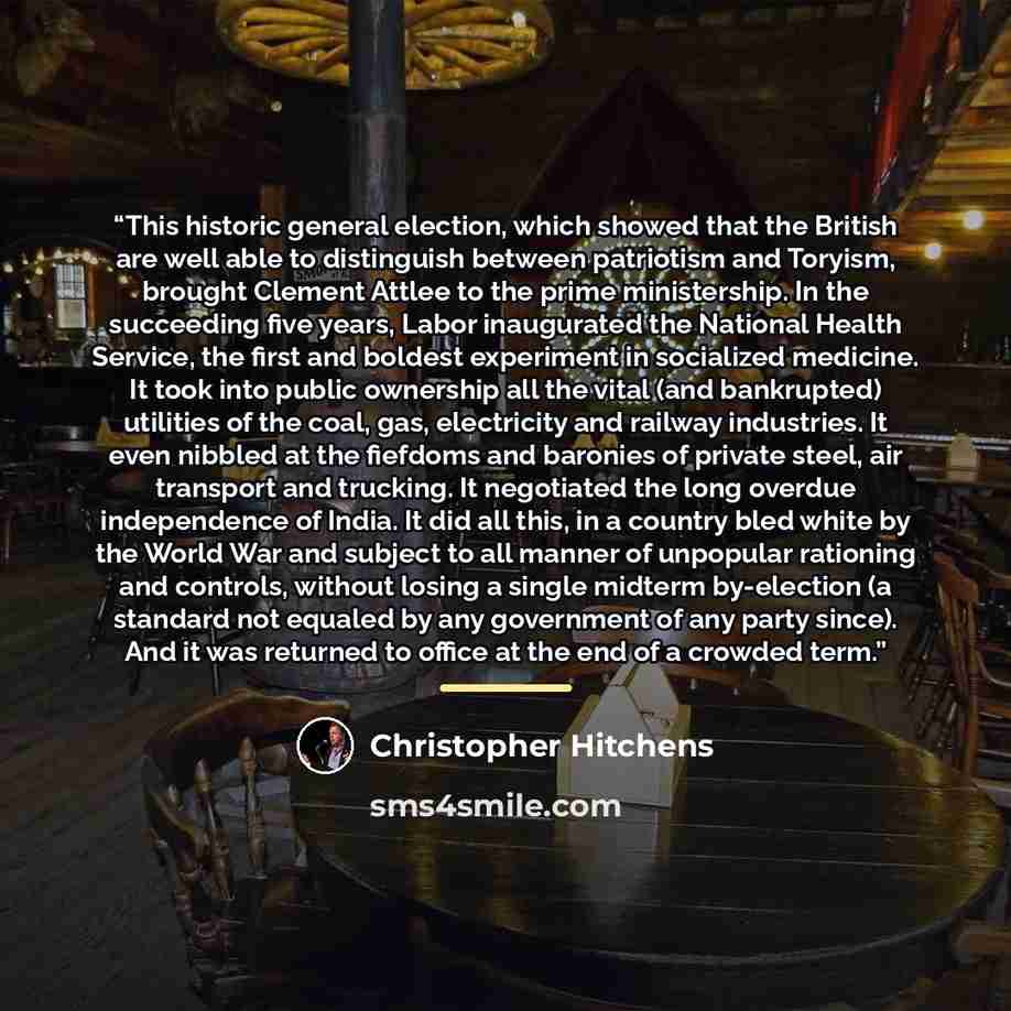 “This historic general election, which showed that the British are well able to distinguish between patriotism and Toryism, brought Clement Attlee to the prime ministership. In the succeeding five years, Labor inaugurated the National Health Service, the first and boldest experiment in socialized…” quote by Christopher Hitchens