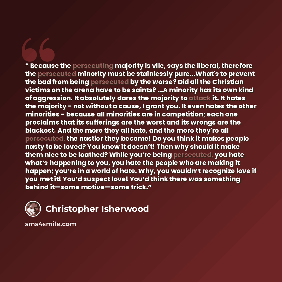 “Because the persecuting majority is vile, says the liberal, therefore the persecuted minority must be stainlessly pure...What's to prevent the bad from being persecuted by the worse? Did all the Christian victims on the arena have to be saints? ...A minority has its own kind of aggression. It…” quote by Christopher Isherwood