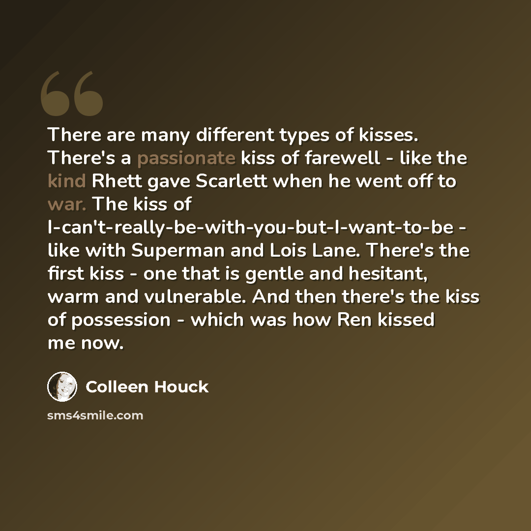 “There are many different types of kisses. There's a passionate kiss of farewell - like the kind Rhett gave Scarlett when he went off to war. The kiss of I-can't-really-be-with-you-but-I-want-to-be - like with Superman and Lois Lane. There's the first kiss - one that is gentle and hesitant, warm…” quote by Colleen Houck