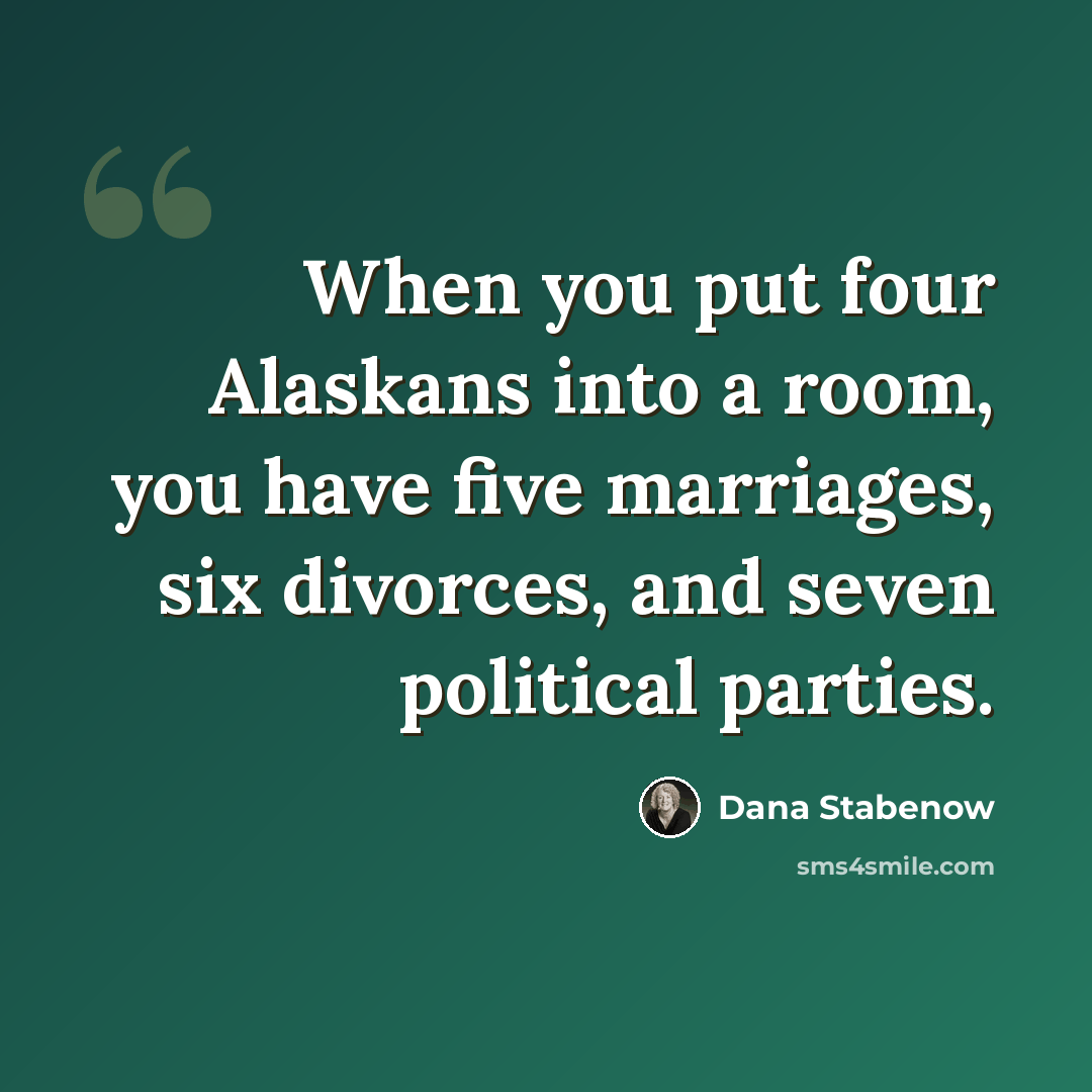 “When you put four Alaskans into a room, you have five marriages, six divorces, and seven political parties.” quote by Dana Stabenow