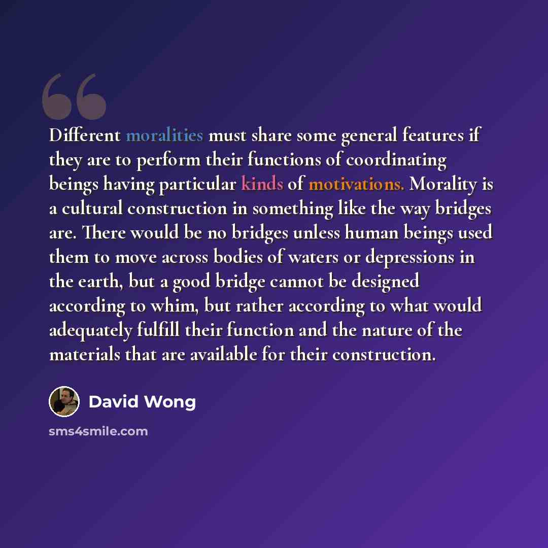 “Different moralities must share some general features if they are to perform their functions of coordinating beings having particular kinds of motivations. Morality is a cultural construction in something like the way bridges are. There would be no bridges unless human beings used them to move…” quote by David Wong