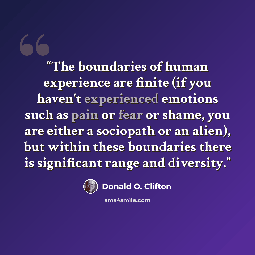 “The boundaries of human experience are finite (if you haven't experienced emotions such as pain or fear or shame, you are either a sociopath or an alien), but within these boundaries there is significant range and diversity.” quote by Donald O. Clifton