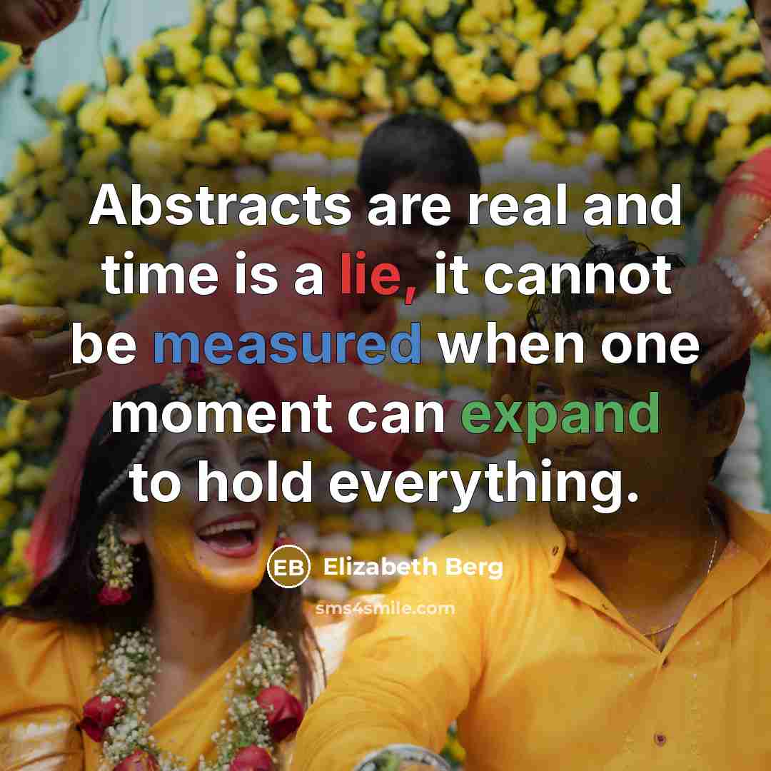 “Abstracts are real and time is a lie, it cannot be measured when one moment can expand to hold everything.” quote by Elizabeth Berg