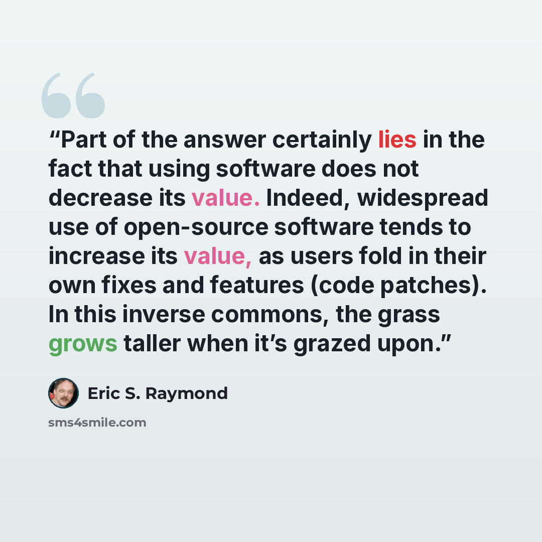 “Part of the answer certainly lies in the fact that using software does not decrease its value. Indeed, widespread use of open-source software tends to increase its value, as users fold in their own fixes and features (code patches). In this inverse commons, the grass grows taller when it’s grazed…” quote by Eric S. Raymond