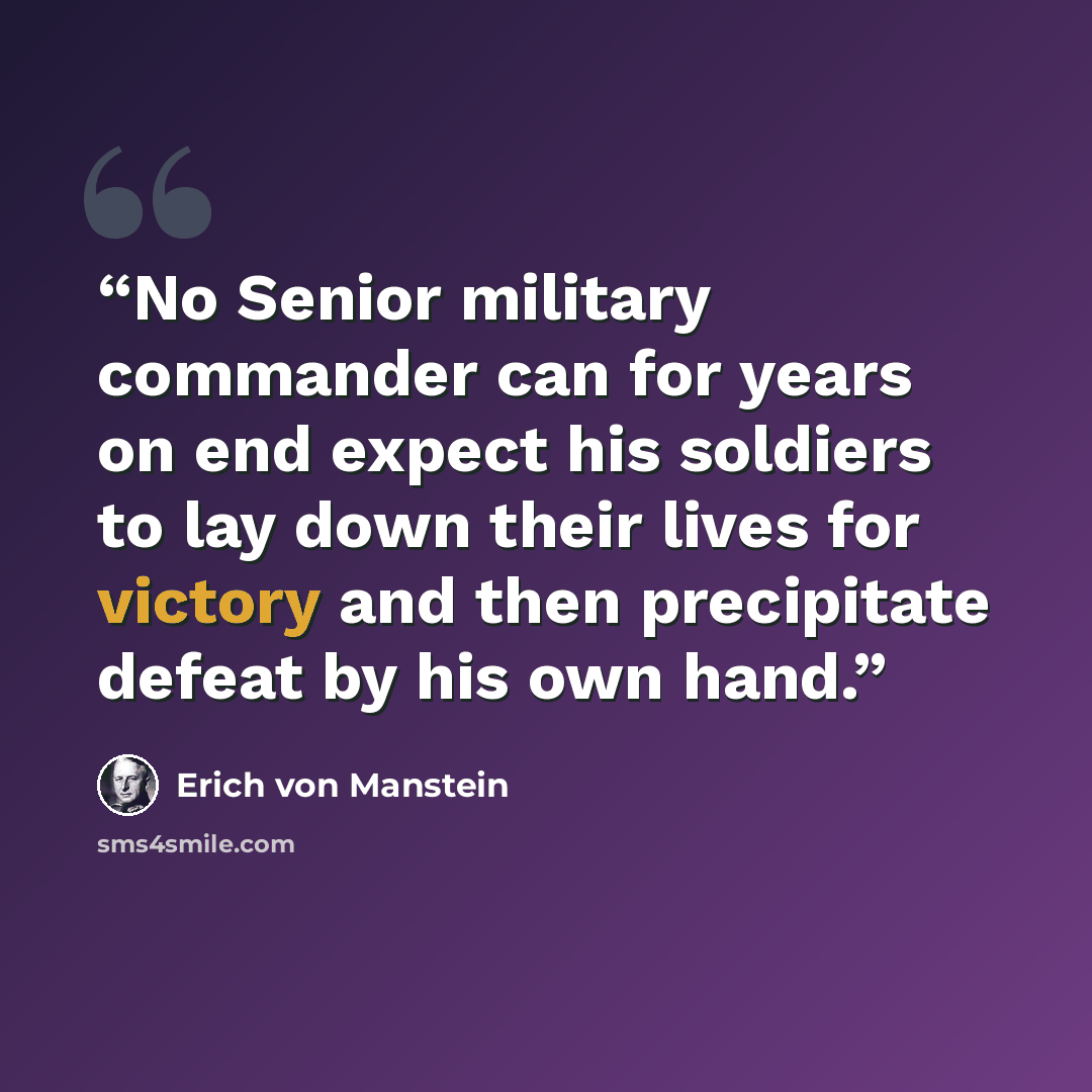 “No Senior military commander can for years on end expect his soldiers to lay down their lives for victory and then precipitate defeat by his own hand.” quote by Erich von Manstein