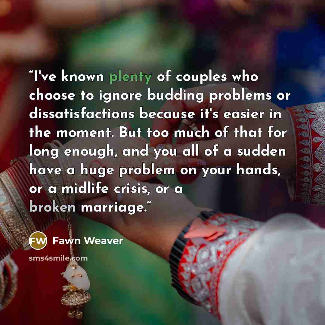 “I've known plenty of couples who choose to ignore budding problems or dissatisfactions because it's easier in the moment. But too much of that for long enough, and you all of a sudden have a huge problem on your hands, or a midlife crisis, or a broken marriage.” quote by Fawn Weaver