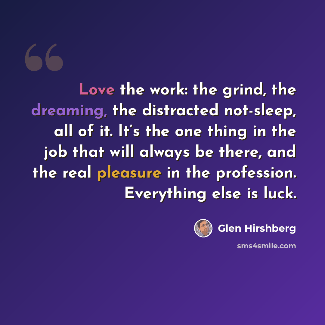 “Love the work: the grind, the dreaming, the distracted not-sleep, all of it. It’s the one thing in the job that will always be there, and the real pleasure in the profession. Everything else is luck.” quote by Glen Hirshberg