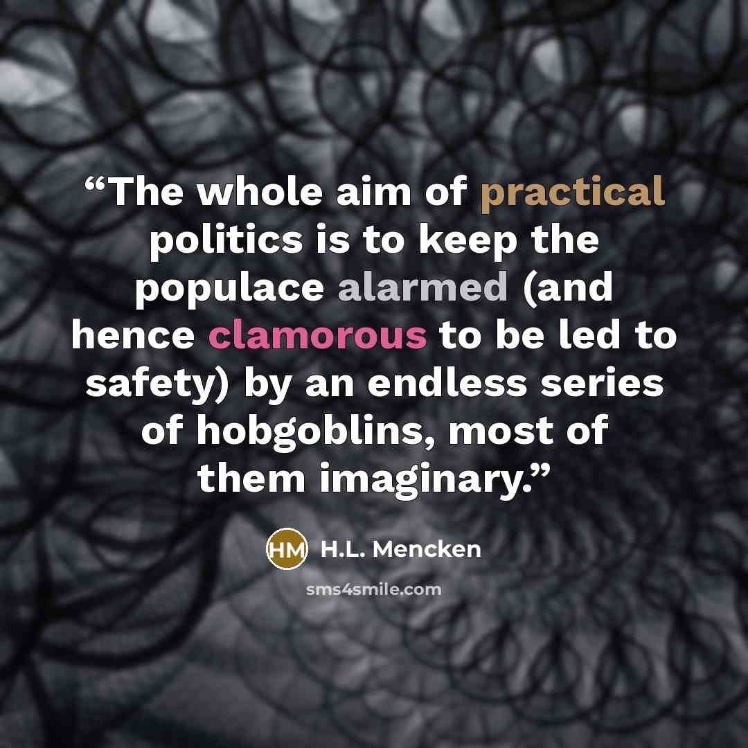 “The whole aim of practical politics is to keep the populace alarmed (and hence clamorous to be led to safety) by an endless series of hobgoblins, most of them imaginary.” quote by H.L. Mencken