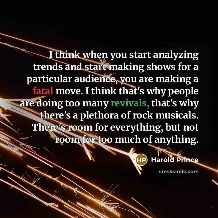 “I think when you start analyzing trends and start making shows for a particular audience, you are making a fatal move. I think that's why people are doing too many revivals, that's why there's a plethora of rock musicals. There's room for everything, but not room for too much of anything.” quote by Harold Prince