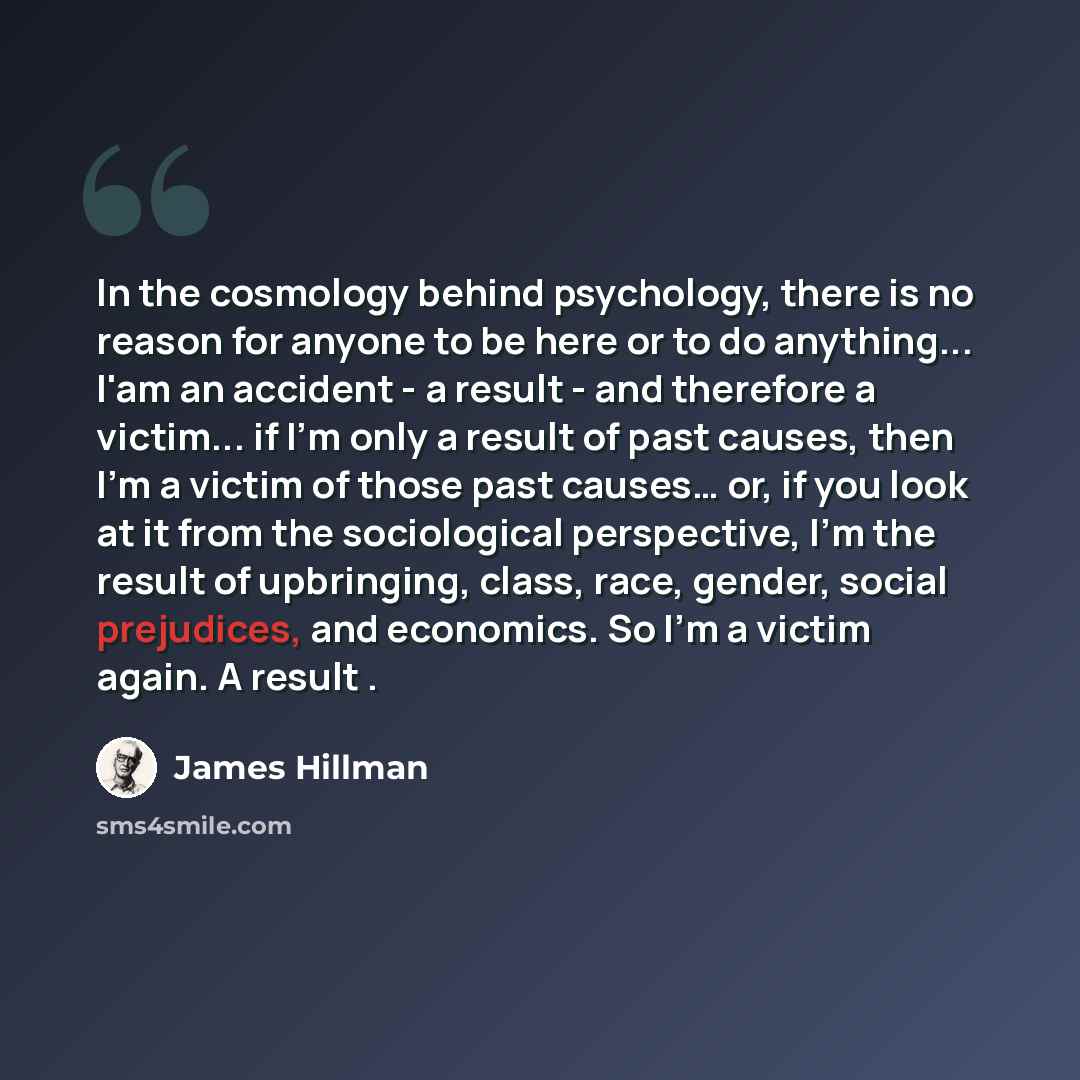 “In the cosmology behind psychology, there is no reason for anyone to be here or to do anything... I'am an accident - a result - and therefore a victim... if I'm only a result of past causes, then I'm a victim of those past causes… or, if you look at it from the sociological perspective, I'm the…” quote by James Hillman