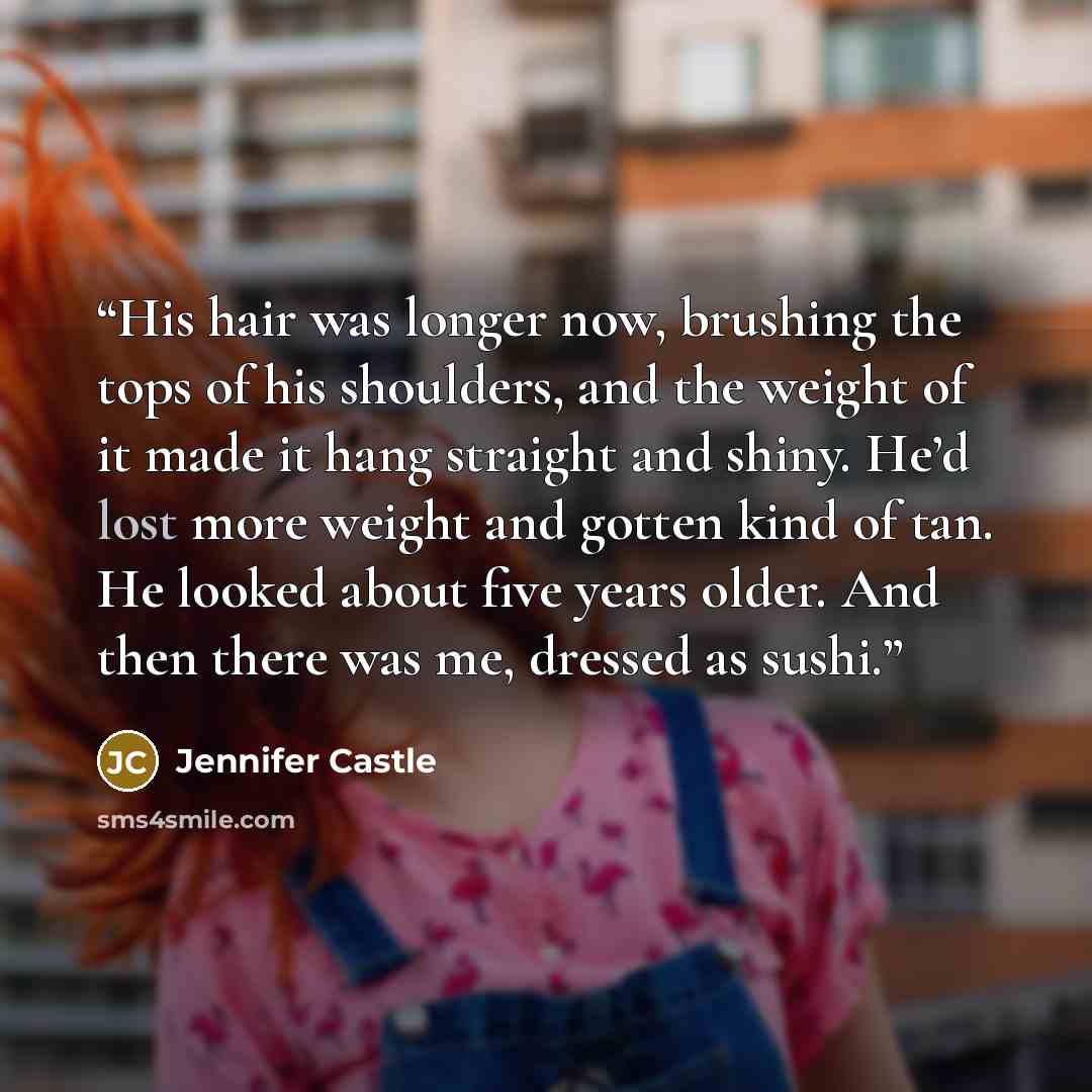 “His hair was longer now, brushing the tops of his shoulders, and the weight of it made it hang straight and shiny. He’d lost more weight and gotten kind of tan. He looked about five years older. And then there was me, dressed as sushi.” quote by Jennifer Castle