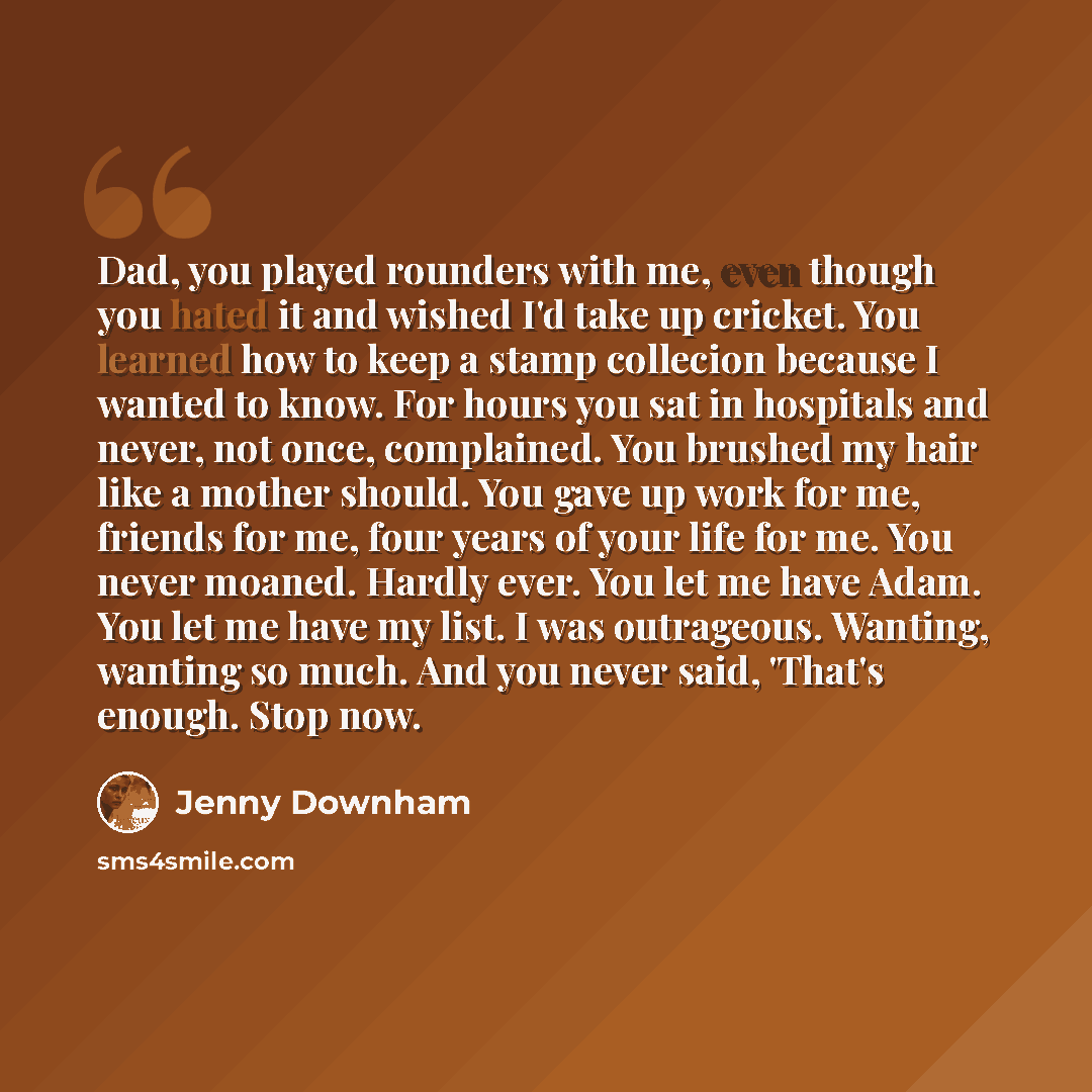 “Dad, you played rounders with me, even though you hated it and wished I'd take up cricket. You learned how to keep a stamp collecion because I wanted to know. For hours you sat in hospitals and never, not once, complained. You brushed my hair like a mother should. You gave up work for me, friends…” quote by Jenny Downham