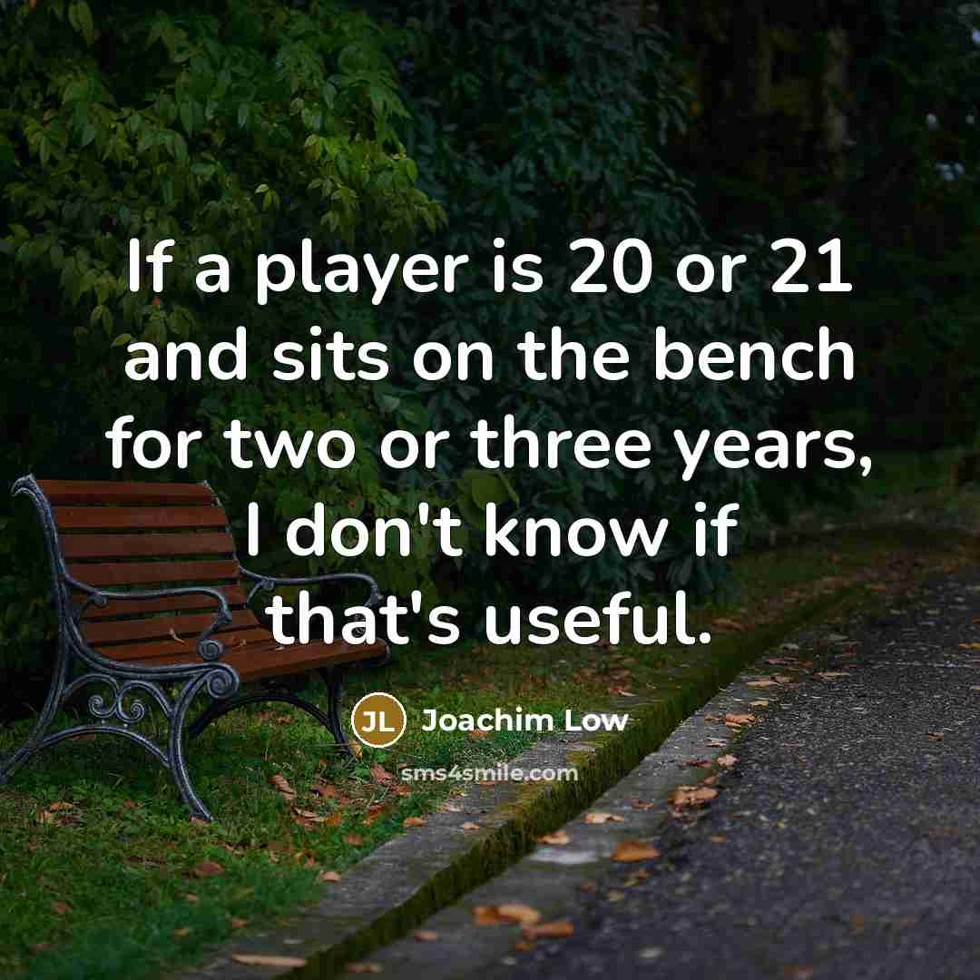 “If a player is 20 or 21 and sits on the bench for two or three years, I don't know if that's useful.” quote by Joachim Low