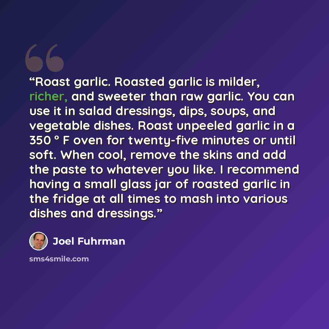 “Roast garlic. Roasted garlic is milder, richer, and sweeter than raw garlic. You can use it in salad dressings, dips, soups, and vegetable dishes. Roast unpeeled garlic in a 350 ° F oven for twenty-five minutes or until soft. When cool, remove the skins and add the paste to whatever you like. I…” quote by Joel Fuhrman
