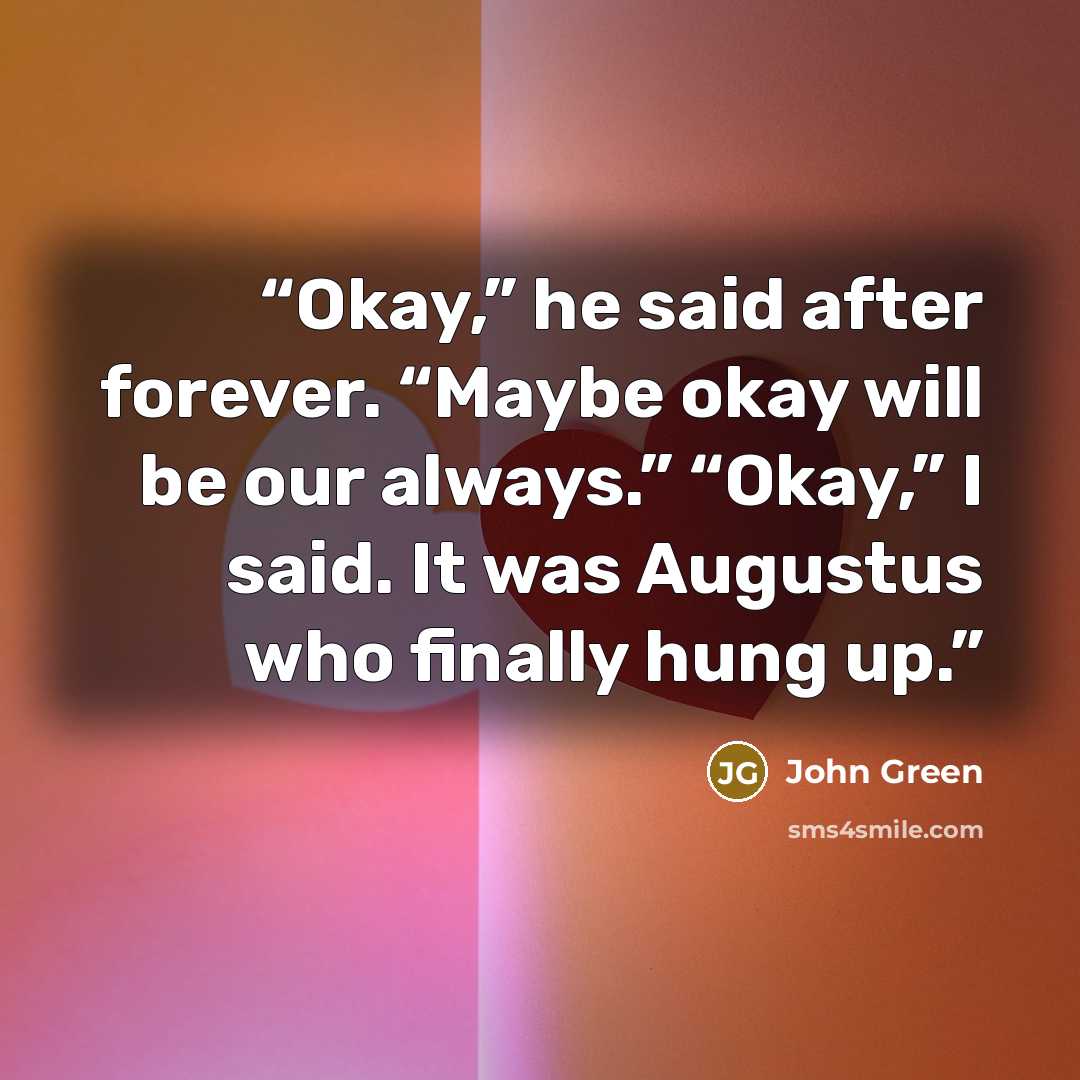 “Okay,” he said after forever. “Maybe okay will be our always.” “Okay,” I said. It was Augustus who finally hung up.” quote by John Green