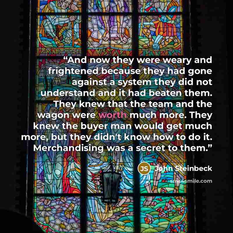 “And now they were weary and frightened because they had gone against a system they did not understand and it had beaten them. They knew that the team and the wagon were worth much more. They knew the buyer man would get much more, but they didn't know how to do it. Merchandising was a secret to…” quote by John Steinbeck