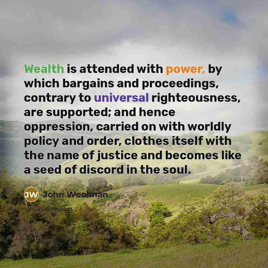 “Wealth is attended with power, by which bargains and proceedings, contrary to universal righteousness, are supported; and hence oppression, carried on with worldly policy and order, clothes itself with the name of justice and becomes like a seed of discord in the soul.” quote by John Woolman