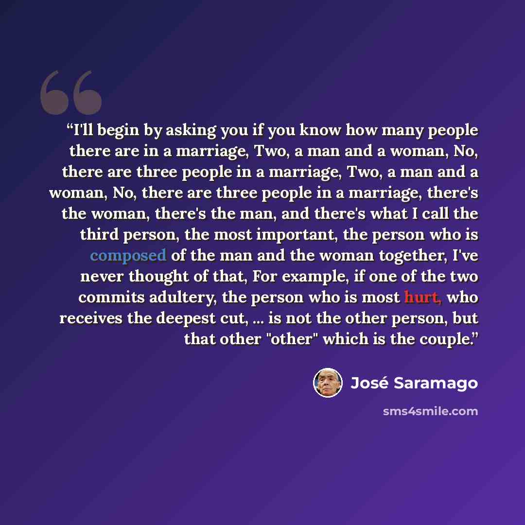 “I'll begin by asking you if you know how many people there are in a marriage, Two, a man and a woman, No, there are three people in a marriage, Two, a man and a woman, No, there are three people in a marriage, there's the woman, there's the man, and there's what I call the third person, the most…” quote by José Saramago