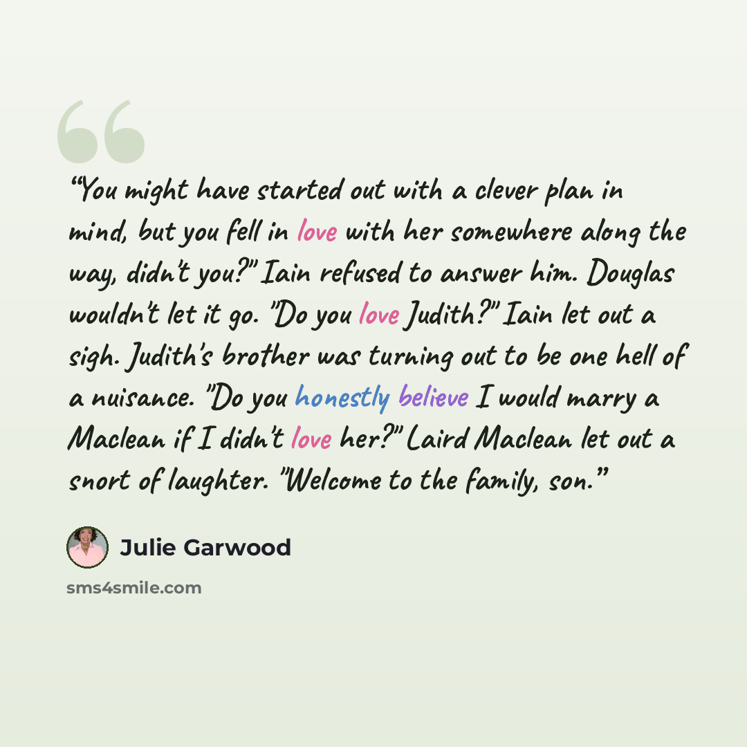 “You might have started out with a clever plan in mind, but you fell in love with her somewhere along the way, didn't you?" Iain refused to answer him. Douglas wouldn't let it go. "Do you love Judith?" Iain let out a sigh. Judith's brother was turning out to be one hell of a nuisance. "Do you…” quote by Julie Garwood