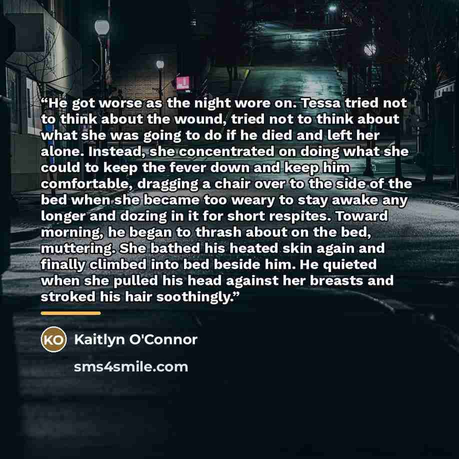 “He got worse as the night wore on. Tessa tried not to think about the wound, tried not to think about what she was going to do if he died and left her alone. Instead, she concentrated on doing what she could to keep the fever down and keep him comfortable, dragging a chair over to the side of the…” quote by Kaitlyn O'Connor