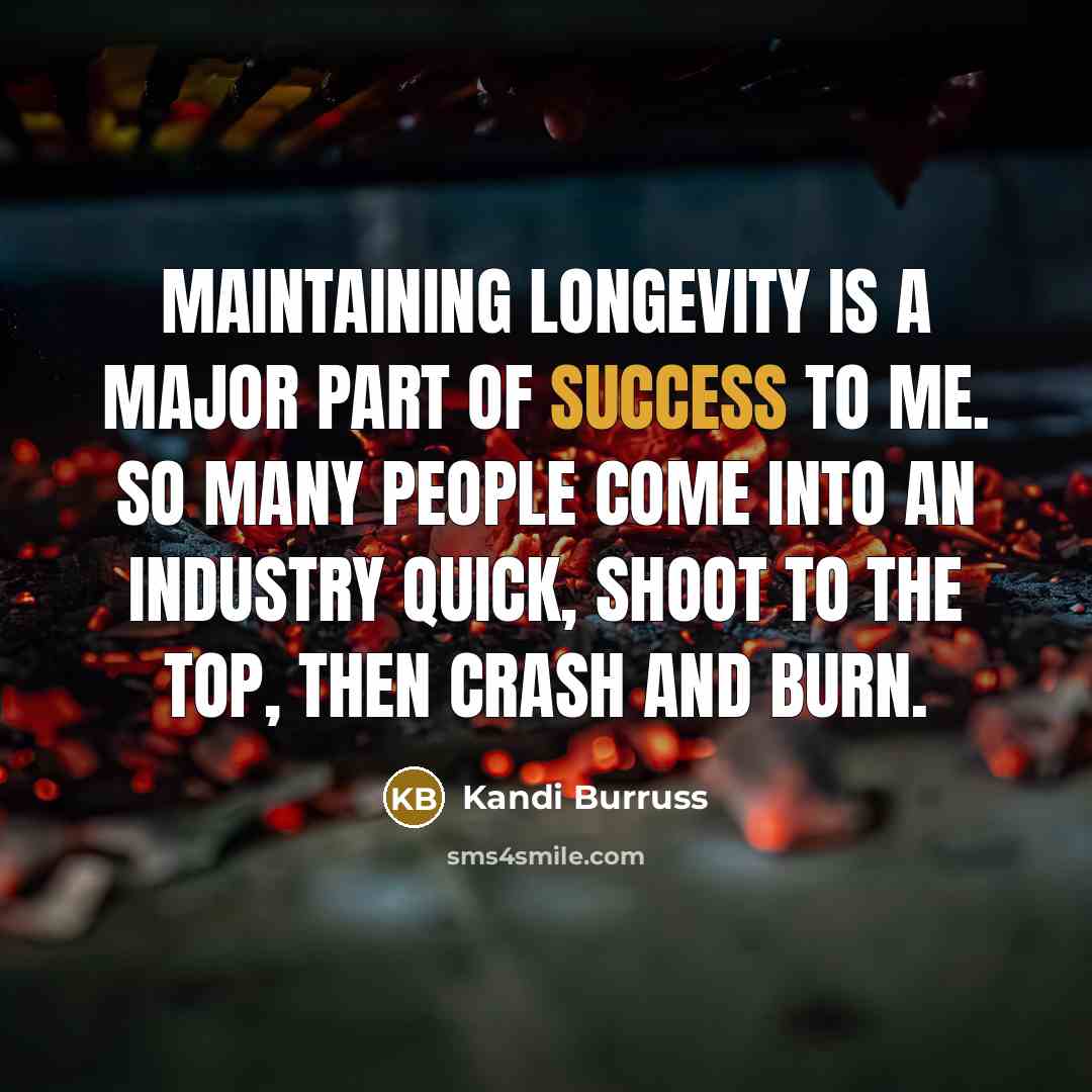 “Maintaining longevity is a major part of success to me. So many people come into an industry quick, shoot to the top, then crash and burn.” quote by Kandi Burruss