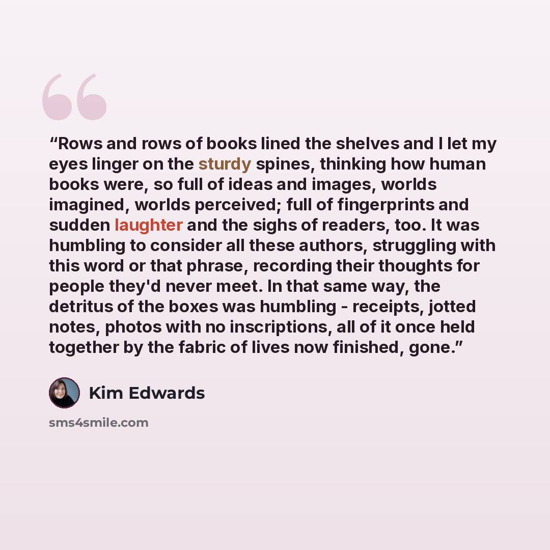 “Rows and rows of books lined the shelves and I let my eyes linger on the sturdy spines, thinking how human books were, so full of ideas and images, worlds imagined, worlds perceived; full of fingerprints and sudden laughter and the sighs of readers, too. It was humbling to consider all these…” quote by Kim Edwards