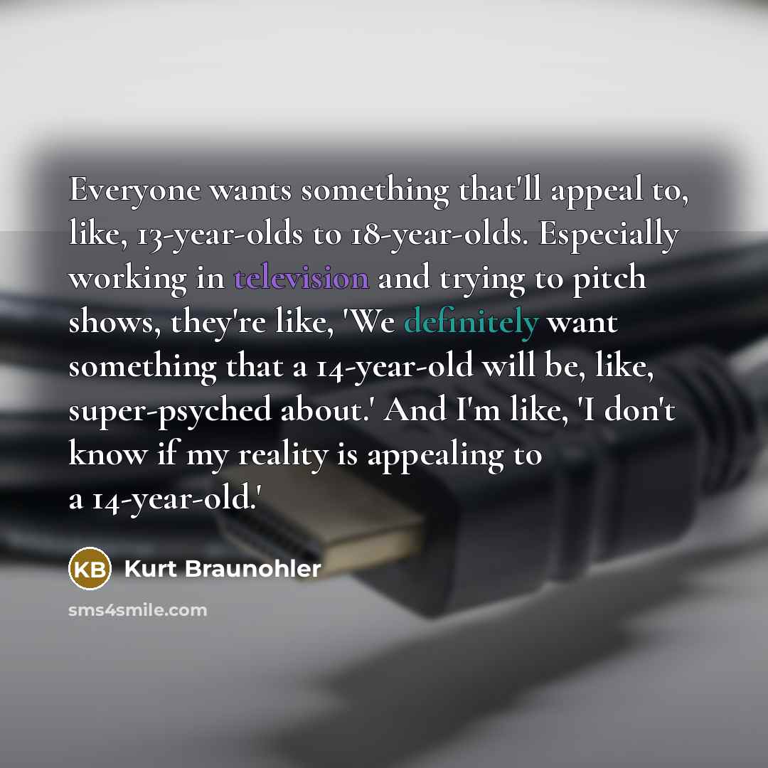 “Everyone wants something that'll appeal to, like, 13-year-olds to 18-year-olds. Especially working in television and trying to pitch shows, they're like, 'We definitely want something that a 14-year-old will be, like, super-psyched about.' And I'm like, 'I don't know if my reality is appealing to…” quote by Kurt Braunohler