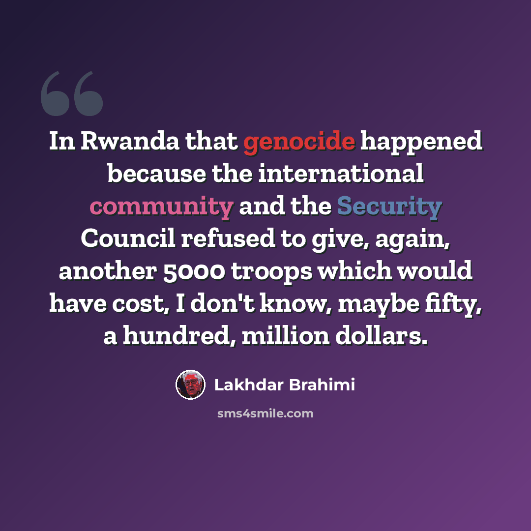 “In Rwanda that genocide happened because the international community and the Security Council refused to give, again, another 5000 troops which would have cost, I don't know, maybe fifty, a hundred, million dollars.” quote by Lakhdar Brahimi