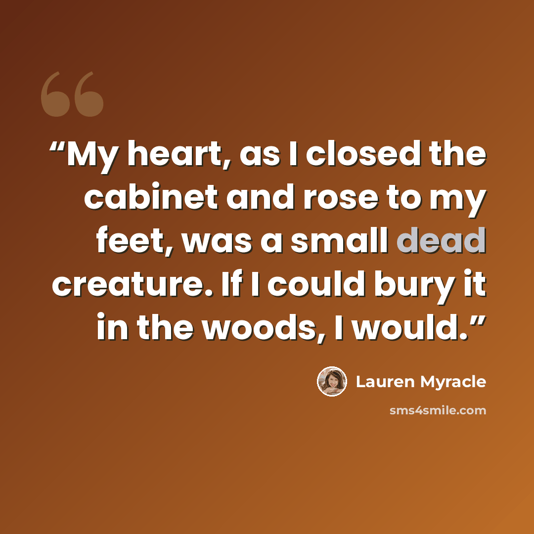“My heart, as I closed the cabinet and rose to my feet, was a small dead creature. If I could bury it in the woods, I would.” quote by Lauren Myracle