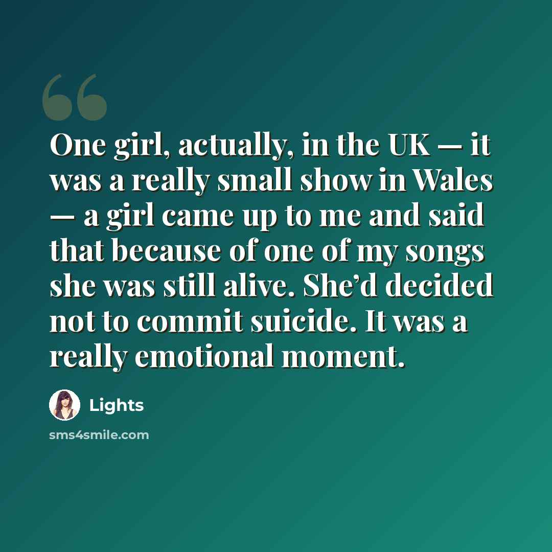 “One girl, actually, in the UK — it was a really small show in Wales — a girl came up to me and said that because of one of my songs she was still alive. She’d decided not to commit suicide. It was a really emotional moment.” quote by Lights