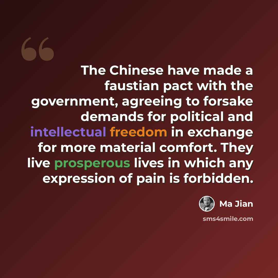 “The Chinese have made a faustian pact with the government, agreeing to forsake demands for political and intellectual freedom in exchange for more material comfort. They live prosperous lives in which any expression of pain is forbidden.” quote by Ma Jian