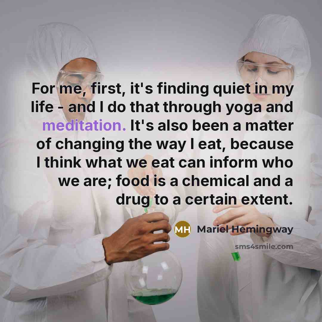 “For me, first, it's finding quiet in my life - and I do that through yoga and meditation. It's also been a matter of changing the way I eat, because I think what we eat can inform who we are; food is a chemical and a drug to a certain extent.” quote by Mariel Hemingway
